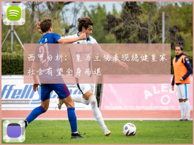 西甲分析：皇马主场表现稳健皇家社会有望全身而退