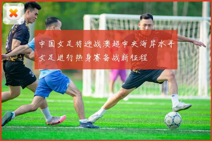 中国女足将迎战澳超中央海岸水手女足进行热身赛备战新征程