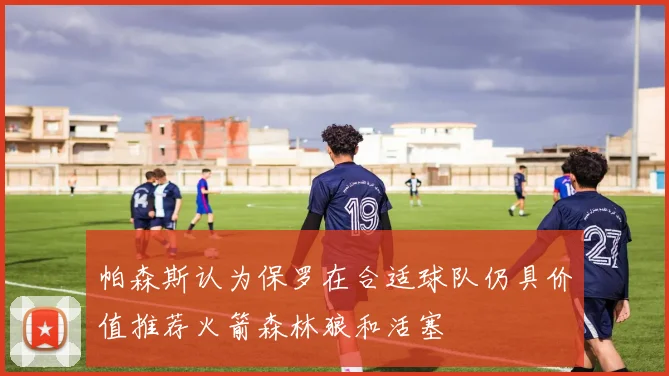 帕森斯认为保罗在合适球队仍具价值推荐火箭森林狼和活塞
