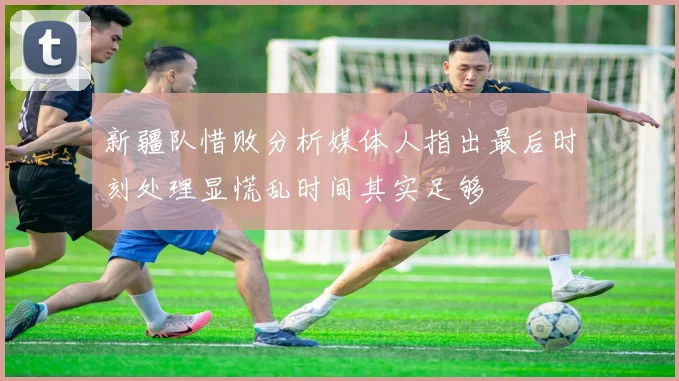 新疆队惜败分析媒体人指出最后时刻处理显慌乱时间其实足够