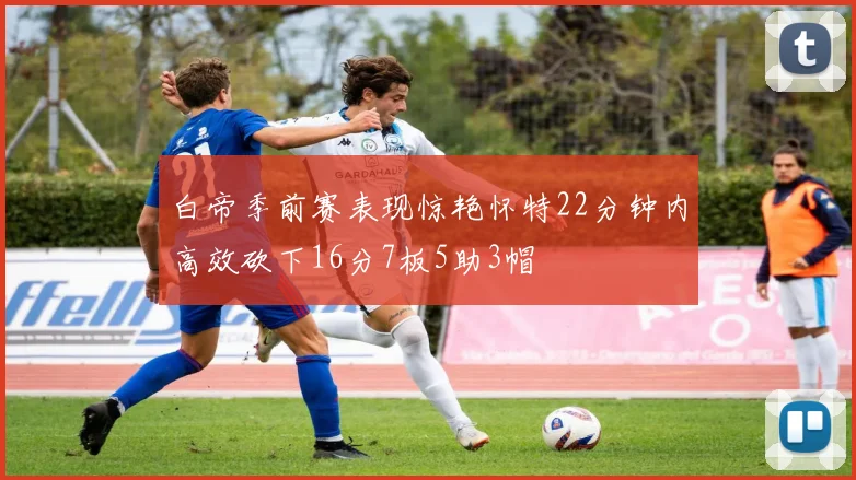 白帝季前赛表现惊艳怀特22分钟内高效砍下16分7板5助3帽