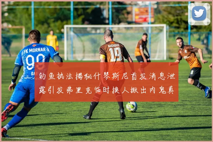 钓鱼执法揭秘什琴斯尼首发消息泄露引发弗里克临时换人揪出内鬼真相