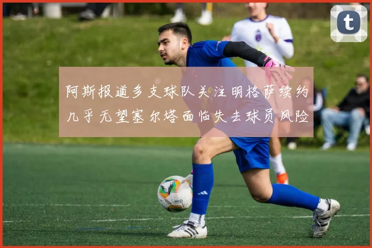 阿斯报道多支球队关注明格萨续约几乎无望塞尔塔面临失去球员风险