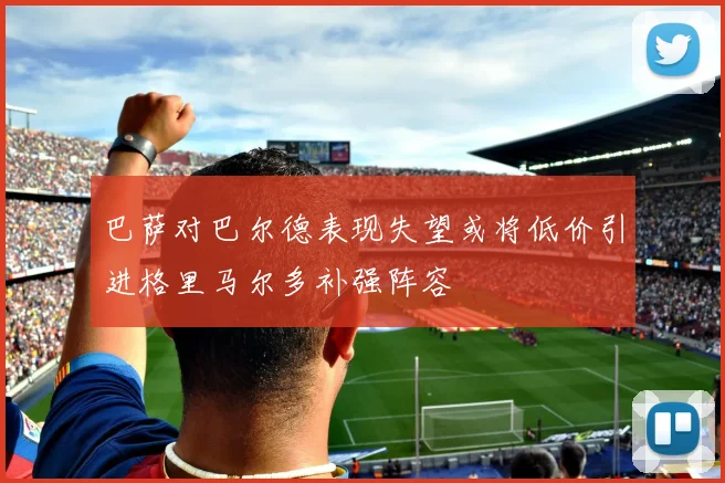 巴萨对巴尔德表现失望或将低价引进格里马尔多补强阵容
