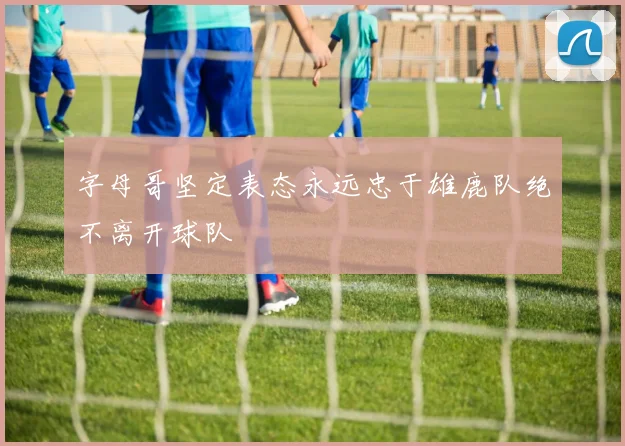 字母哥坚定表态永远忠于雄鹿队绝不离开球队