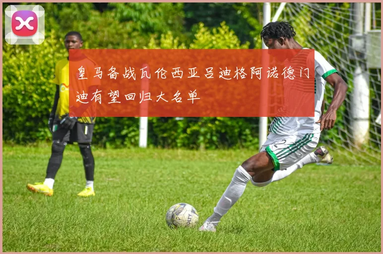 皇马备战瓦伦西亚吕迪格阿诺德门迪有望回归大名单