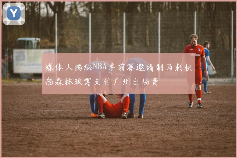 媒体人揭秘NBA季前赛邀请制马刺快船森林狼需支付广州出场费
