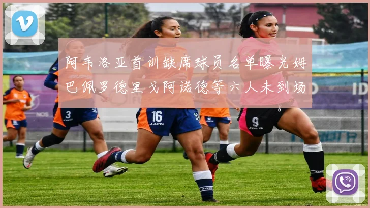 阿韦洛亚首训缺席球员名单曝光姆巴佩罗德里戈阿诺德等六人未到场