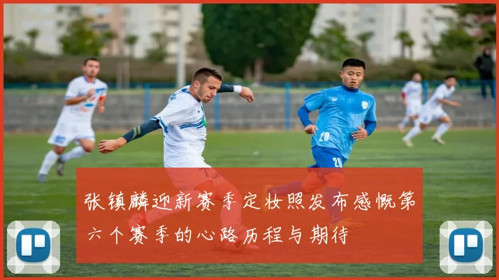 张镇麟迎新赛季定妆照发布感慨第六个赛季的心路历程与期待